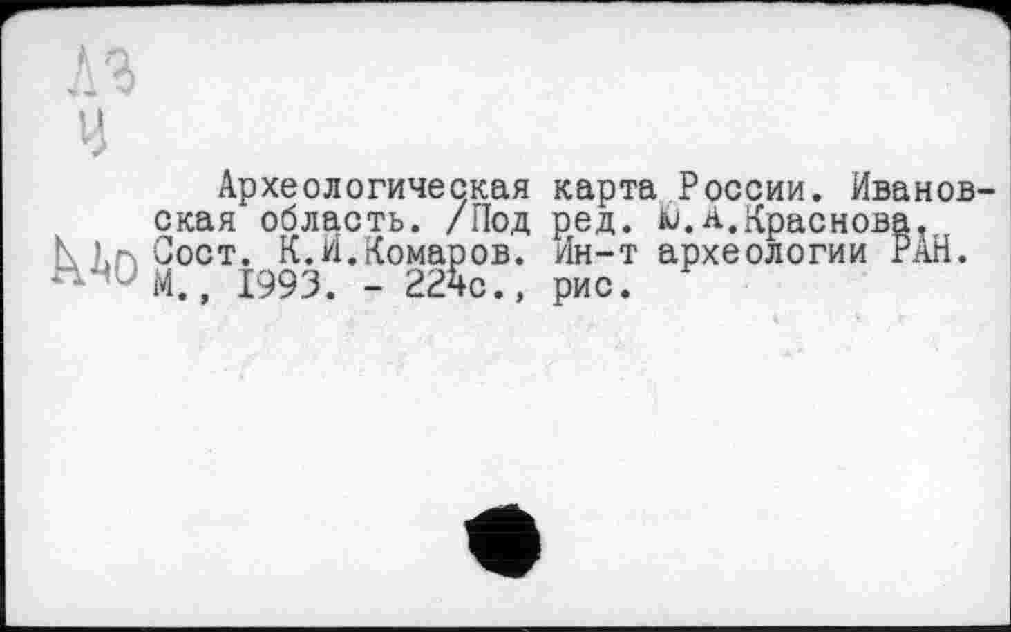 ﻿I
Археологическая карта России. Иванов ская область. /Под ред. tu.А.Краснова, К кг\ Сост. К.И.Комаров. Ин-т археологии РАН. “’ М., І993. - 22чс.» рис.